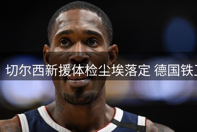 切尔西新援体检尘埃落定 德国铁卫转会仅剩文书流程