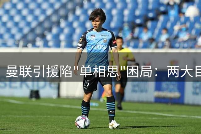 曼联引援陷"单相思"困局：两大目标拒绝投怀 昔日备胎主动示好遭冷落