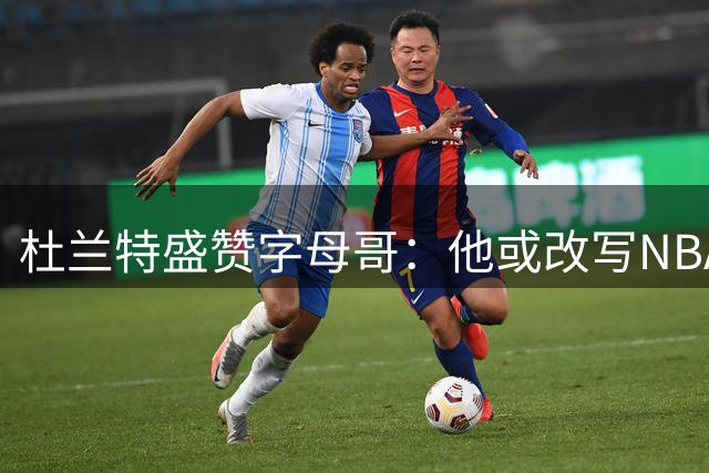 杜兰特盛赞字母哥：他或改写NBA历史 天赋无与伦比